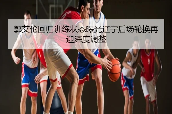 郭艾伦回归训练状态曝光辽宁后场轮换再迎深度调整