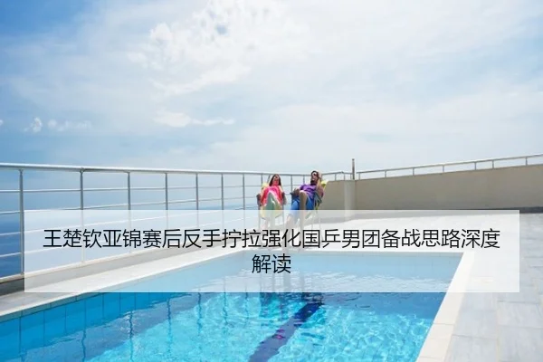 王楚钦亚锦赛后反手拧拉强化国乒男团备战思路深度解读
